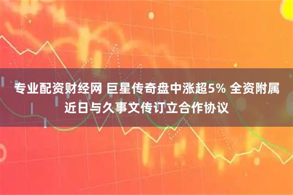 专业配资财经网 巨星传奇盘中涨超5% 全资附属近日与久事文传订立合作协议