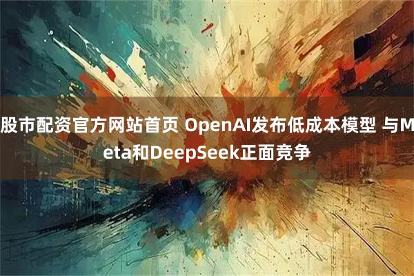 股市配资官方网站首页 OpenAI发布低成本模型 与Meta和DeepSeek正面竞争