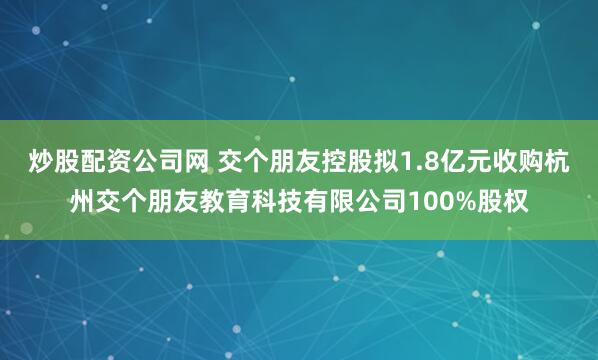 炒股配资公司网 交个朋友控股拟1.8亿元收购杭州交个朋友教育科技有限公司100%股权