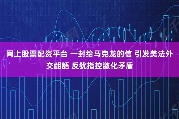网上股票配资平台 一封给马克龙的信 引发美法外交龃龉 反犹指控激化矛盾