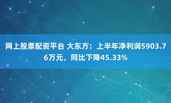 网上股票配资平台 大东方：上半年净利润5903.76万元，同比下降45.33%