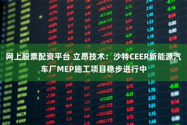 网上股票配资平台 立昂技术：沙特CEER新能源汽车厂MEP施工项目稳步进行中