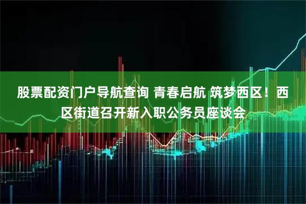 股票配资门户导航查询 青春启航 筑梦西区！西区街道召开新入职公务员座谈会