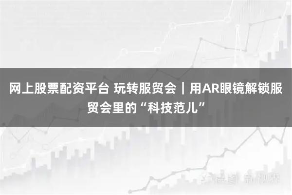 网上股票配资平台 玩转服贸会｜用AR眼镜解锁服贸会里的“科技范儿”