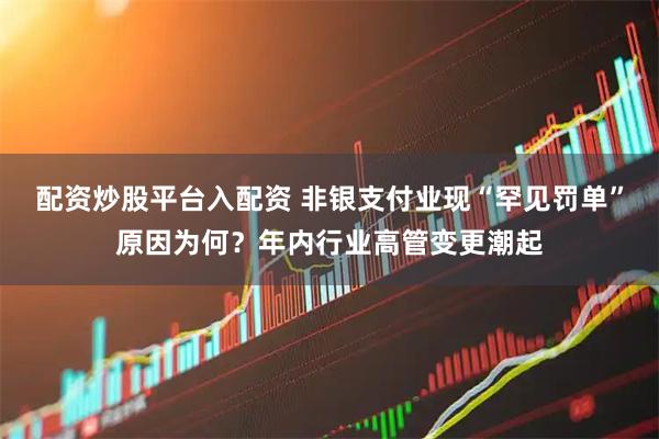配资炒股平台入配资 非银支付业现“罕见罚单”原因为何？年内行业高管变更潮起