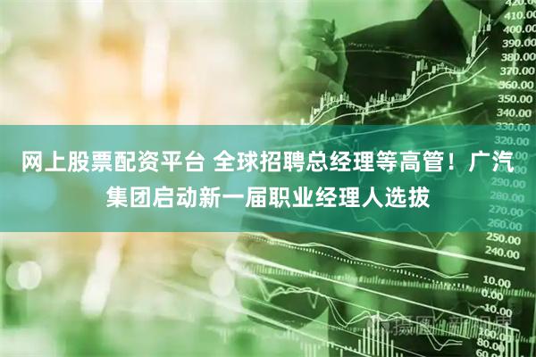 网上股票配资平台 全球招聘总经理等高管！广汽集团启动新一届职业经理人选拔