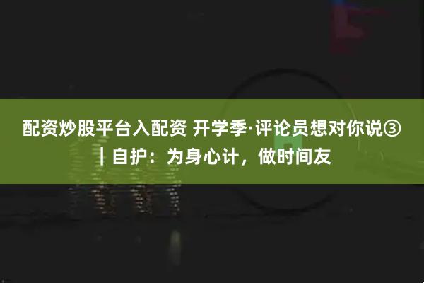 配资炒股平台入配资 开学季·评论员想对你说③｜自护：为身心计，做时间友