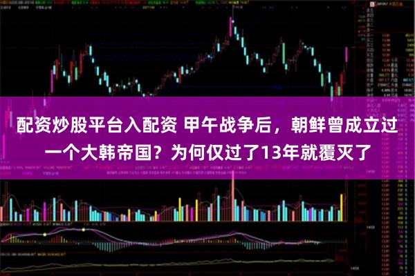 配资炒股平台入配资 甲午战争后，朝鲜曾成立过一个大韩帝国？为何仅过了13年就覆灭了