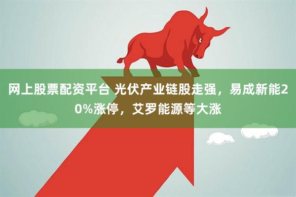 网上股票配资平台 光伏产业链股走强，易成新能20%涨停，艾罗能源等大涨