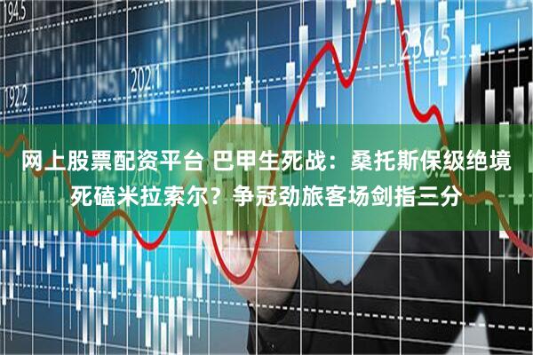 网上股票配资平台 巴甲生死战：桑托斯保级绝境死磕米拉索尔？争冠劲旅客场剑指三分