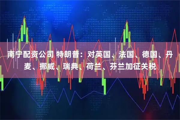 南宁配资公司 特朗普：对英国、法国、德国、丹麦、挪威、瑞典、荷兰、芬兰加征关税