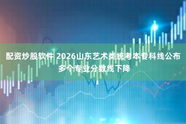 配资炒股软件 2026山东艺术类统考本专科线公布 多个专业分数线下降