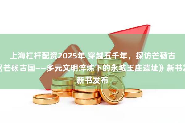 上海杠杆配资2025年 穿越五千年，探访芒砀古国《芒砀古国——多元文明淬炼下的永城王庄遗址》新书发布