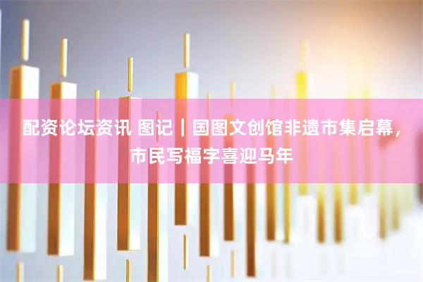 配资论坛资讯 图记｜国图文创馆非遗市集启幕，市民写福字喜迎马年