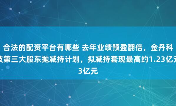 合法的配资平台有哪些 去年业绩预盈翻倍，金丹科技第三大股东抛减持计划，拟减持套现最高约1.23亿元