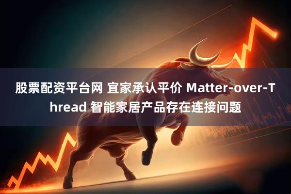 股票配资平台网 宜家承认平价 Matter-over-Thread 智能家居产品存在连接问题
