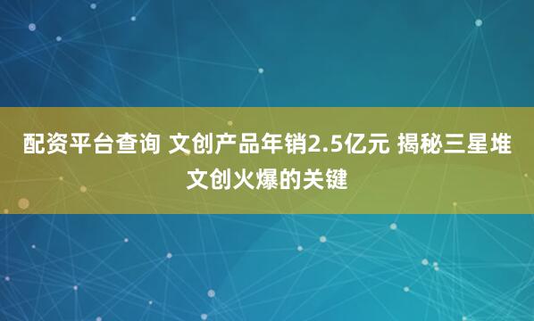 配资平台查询 文创产品年销2.5亿元 揭秘三星堆文创火爆的关键