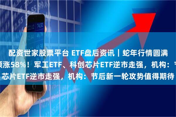 配资世家股票平台 ETF盘后资讯｜蛇年行情圆满收官！创业板指年度领涨58%！军工ETF、科创芯片ETF逆市走强，机构：节后新一轮攻势值得期待