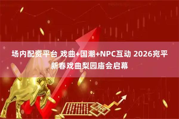 场内配资平台 戏曲+国潮+NPC互动 2026宛平新春戏曲梨园庙会启幕