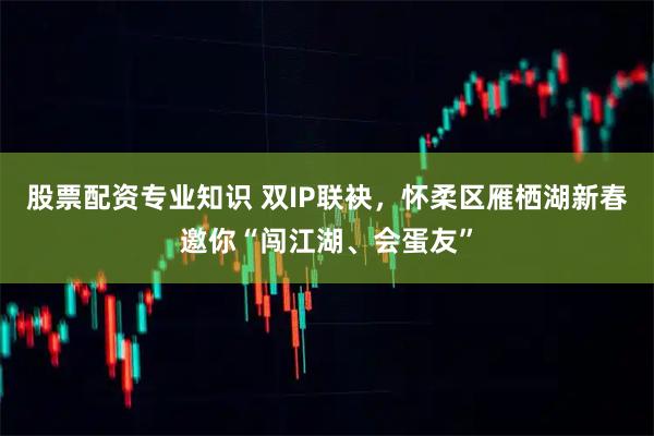 股票配资专业知识 双IP联袂，怀柔区雁栖湖新春邀你“闯江湖、会蛋友”