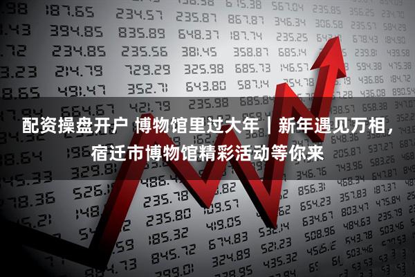 配资操盘开户 博物馆里过大年｜新年遇见万相，宿迁市博物馆精彩活动等你来