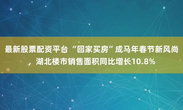 最新股票配资平台 “回家买房”成马年春节新风尚，湖北楼市销售面积同比增长10.8%
