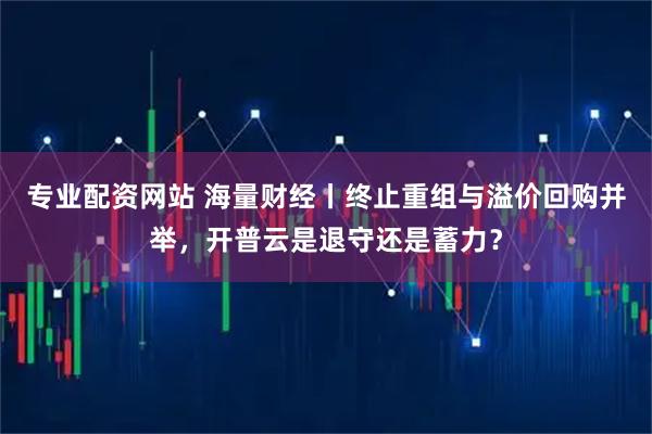专业配资网站 海量财经丨终止重组与溢价回购并举，开普云是退守还是蓄力？
