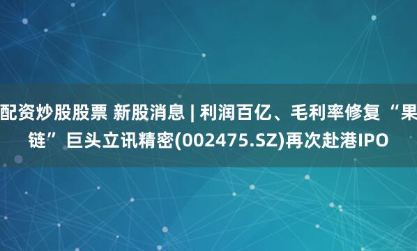 配资炒股股票 新股消息 | 利润百亿、毛利率修复 “果链” 巨头立讯精密(002475.SZ)再次赴港IPO