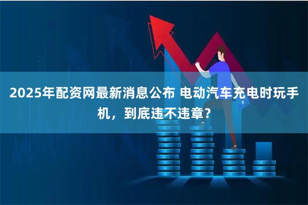 2025年配资网最新消息公布 电动汽车充电时玩手机，到底违不违章？