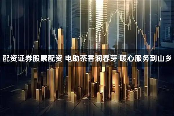 配资证券股票配资 电助茶香润春芽 暖心服务到山乡