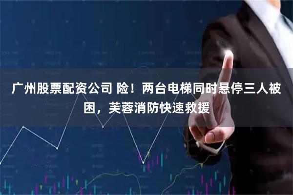 广州股票配资公司 险！两台电梯同时悬停三人被困，芙蓉消防快速救援