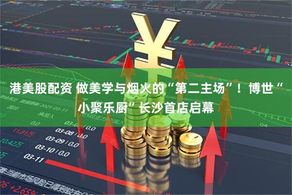 港美股配资 做美学与烟火的“第二主场”！博世“小聚乐厨”长沙首店启幕