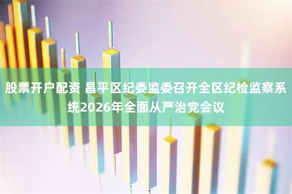 股票开户配资 昌平区纪委监委召开全区纪检监察系统2026年全面从严治党会议