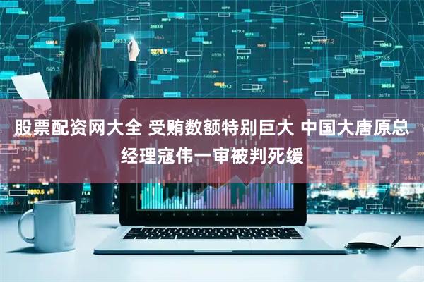 股票配资网大全 受贿数额特别巨大 中国大唐原总经理寇伟一审被判死缓