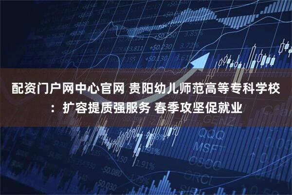 配资门户网中心官网 贵阳幼儿师范高等专科学校：扩容提质强服务 春季攻坚促就业