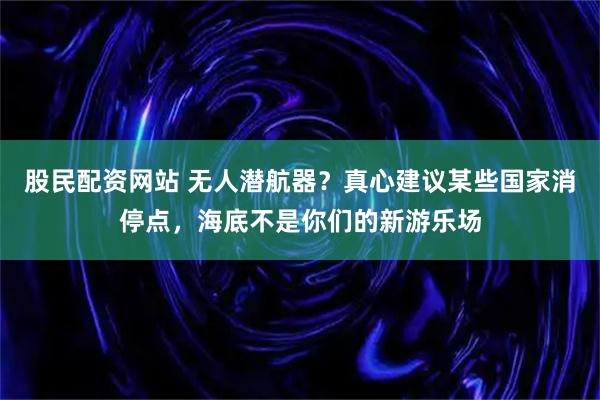 股民配资网站 无人潜航器？真心建议某些国家消停点，海底不是你们的新游乐场