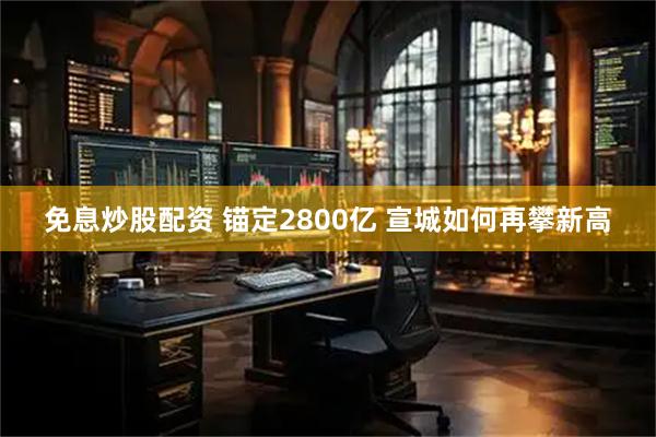 免息炒股配资 锚定2800亿 宣城如何再攀新高
